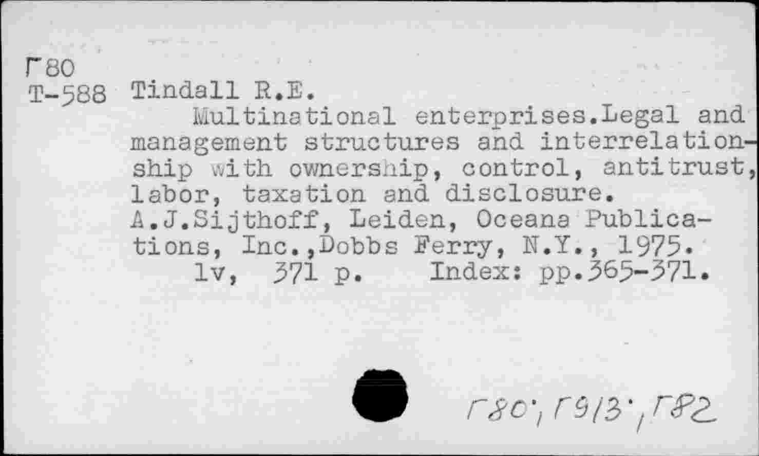 ﻿F80
T-5S8
Tindall R.E.
Multinational enterprises.Legal and management structures and interrelation-ship with ownership, control, antitrust labor, taxation and disclosure. A.J.Sijthoff, Leiden, Oceana Publications, Inc.,Bobbs Ferry, N.Y., 1975« lv, 371 p. Index: pp.369-571.
